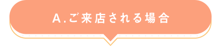 A.ご来店される場合