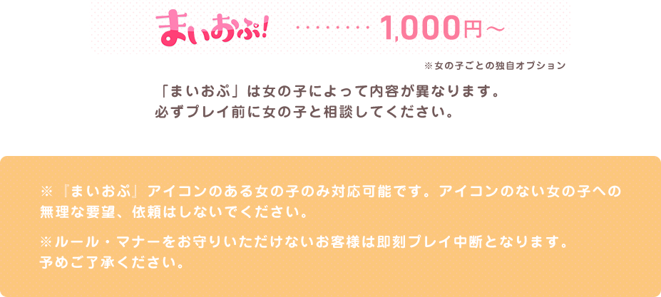 まいおぷ...1000円 「まいおぷ」は女の子によって内容が異なります。必ずプレイ前に女の子と相談してください。※『まいおぷ』アイコンのある女の子のみ対応可能です。アイコンのない女の子への無理な要望、依頼はしないでください。